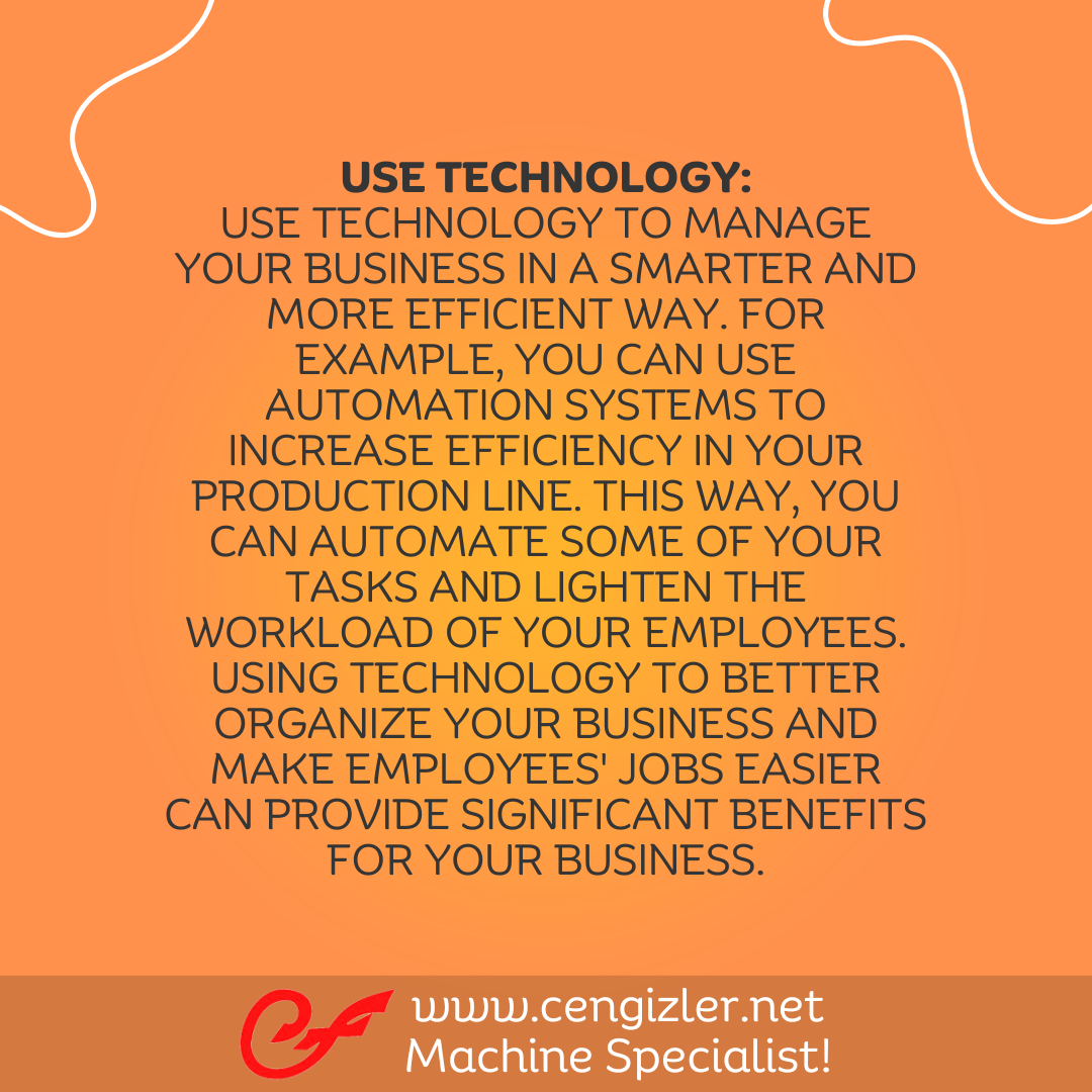 4 Use Technology. Use technology to manage your business in a smarter and more efficient way. For example, you can use automation systems to increase efficiency in your production line